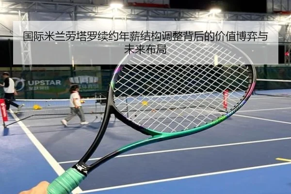 国际米兰劳塔罗续约年薪结构调整背后的价值博弈与未来布局