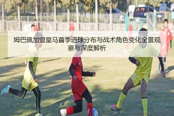 姆巴佩加盟皇马首季进球分布与战术角色变化全景观察与深度解析