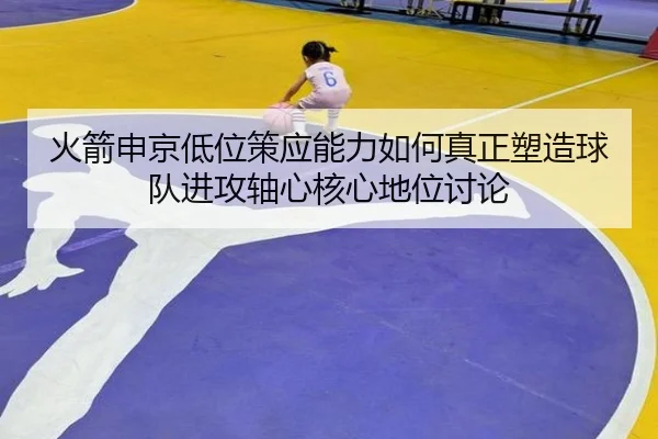 火箭申京低位策应能力如何真正塑造球队进攻轴心核心地位讨论