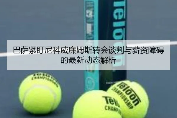 巴萨紧盯尼科威廉姆斯转会谈判与薪资障碍的最新动态解析