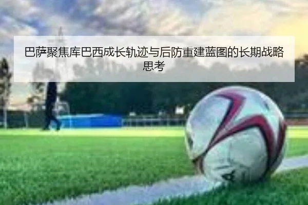 巴萨聚焦库巴西成长轨迹与后防重建蓝图的长期战略思考
