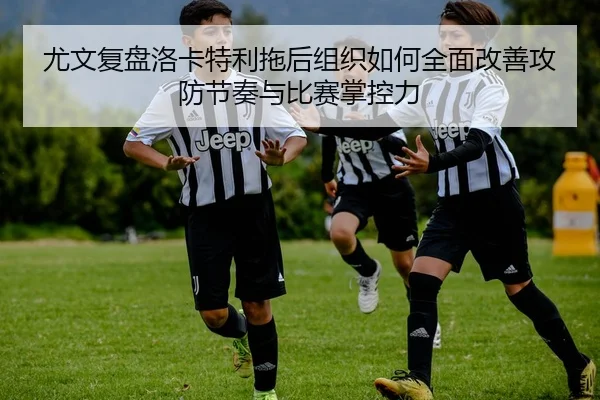 尤文复盘洛卡特利拖后组织如何全面改善攻防节奏与比赛掌控力