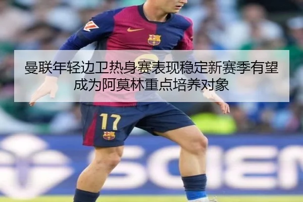 曼联年轻边卫热身赛表现稳定新赛季有望成为阿莫林重点培养对象